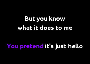 But you know
what it does to me

You pretend it's just hello