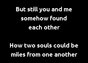 But still you and me
somehow found
each other

How two souls could be
miles From one another