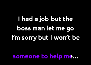 I had a job but the
boss man let me go

I'm sorry but I won't be

someone to help me...