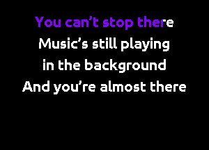 You can't stop there
Music's still playing
in the background
And you're almost there

g