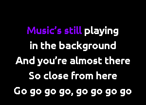 Music's still playing

in the background
And you're almost there

So close From here

Go go go go, go go go go I