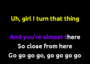 Uh, girl I turn that thing

And you're almost there
So close From here
Go go go go, go go go go