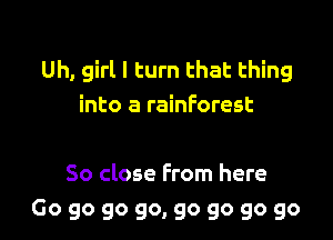 Uh, girl I turn that thing
into a rainforest

So close From here
Go go go go, go go go go