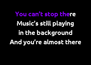 You can't stop there
Music's still playing
in the background
And you're almost there

g