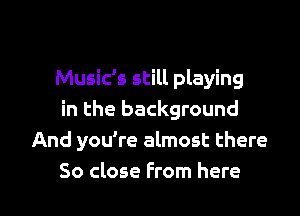 Music's still playing
in the background
And you're almost there

So close from here I