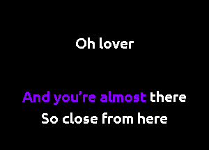 Oh lover

And you're almost there
So close From here