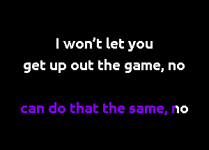 I won't let you
get up out the game, no

can do that the same, no