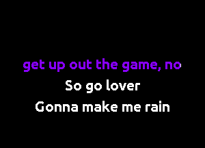 get up out the game, no

So go lover
Gonna make me rain