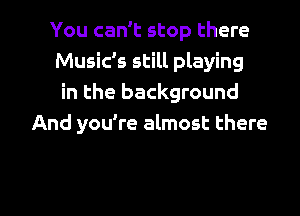 You can't stop there
Music's still playing
in the background
And you're almost there

g