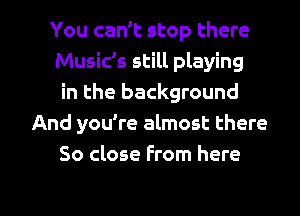 You can't stop there
Music's still playing
in the background
And you're almost there
So close From here

Q