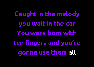 Caught in the melody
you wait in the car
You were born with

ten Fingers and you're
gonna use them all