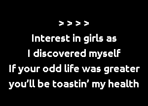 Interest in girls as
I discovered myself
IF your odd life was greater
you'll be toastin' my health