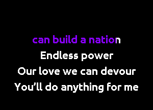can build a nation

Endless power
Our love we can devour
You'll do anything For me