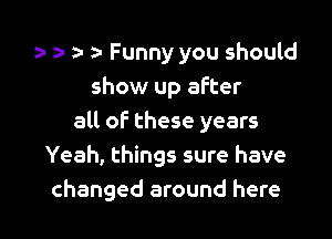 h Funny you should
show up after
all of these years
Yeah, things sure have

changed around here I