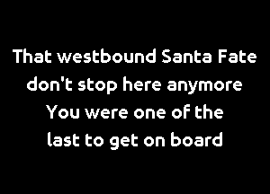 That westbound Santa Fate
don't stop here anymore
You were one of the
last to get on board