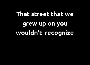 That street that we
grew up on you

wouldn't recognize