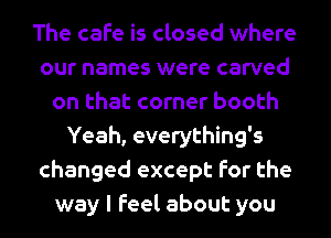 The cafe is closed where
our names were carved
on that corner booth
Yeah, everything's
changed except for the
way I feel about you