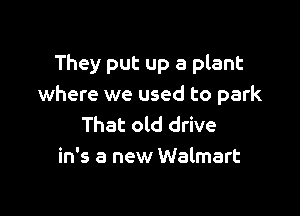 They put up a plant
where we used to park

That old drive
in's a new Walmart