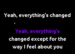 Yeah, everything's changed

Yeah, everything's
changed except for the
way I Feel about you