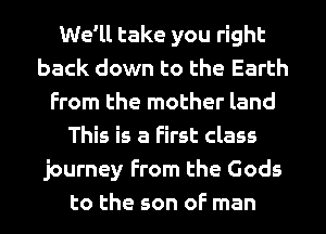 We'll take you right
back down to the Earth
From the mother land
This is a First class
journey From the Gods
to the son of man