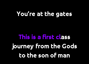 You're at the gates

This is a first class
journey From the Gods
to the son of man