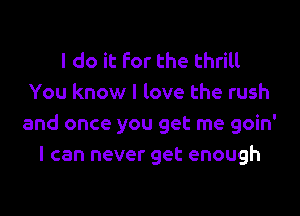 I do it For the thrill
You know I love the rush

and once you get me goin'
I can never get enough