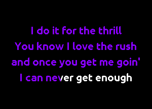 I do it For the thrill
You know I love the rush

and once you get me goin'
I can never get enough