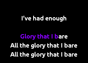 I've had enough

Glory that l bare
All the glory that I bare
All the glory that I bare