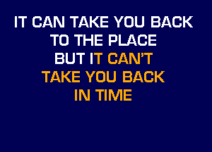 IT CAN TAKE YOU BACK
TO THE PLACE
BUT IT CAN'T
TAKE YOU BACK
IN TIME