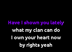 Have I shown you lately

what my clan can do
I own your heart now
by rights yeah
