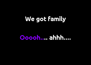 We got Family

Ooooh.... ahhh....