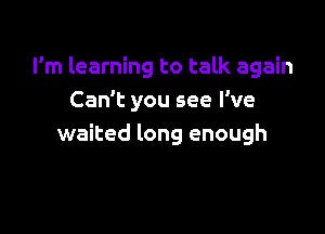 I'm learning to talk again
Can't you see I've

waited long enough