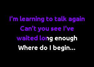 I'm learning to talk again
Can't you see I've

waited long enough
Where do I begin...