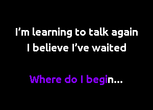 I'm learning to talk again
I believe I've waited

Where do I begin...