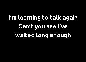 I'm learning to talk again
Can't you see I've

waited long enough