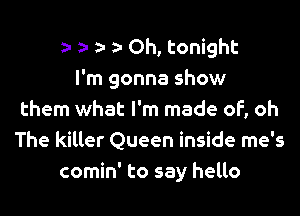 a- a- a- a- Oh, tonight
I'm gonna show
them what I'm made of, oh
The killer Queen inside me's
comin' to say hello