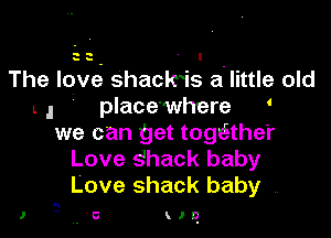 33 I

The love' shacwis a' little old
L , place'where '

we can get togt-Sthe'r
Love s'hack baby
Love shack baby ,.

I

..6 HO.