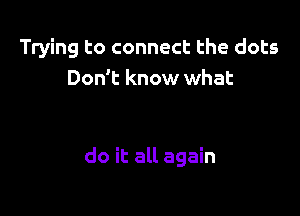 Trying to connect the dots
Don't know what

do it all again