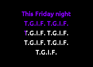 This Friday night
T.G.I.F. T.G.I.F.
T.G.I.F. T.G.I.F.

T.G.I.F. T.G.I.F.
T.G.I.F.