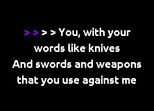 You, with your
words like knives
And swords and weapons
that you use against me