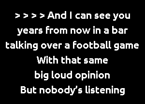 And I can see you
years From now in a bar
talking over a Football game
With that same
big loud opinion
But nobodys listening