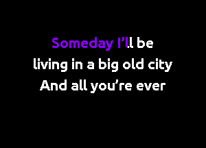 Someday I'll be
living in a big old city

And all you're ever