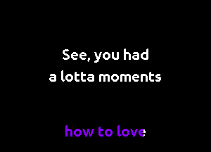 See, you had

a lotta moments

how to love