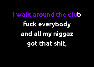 I walk around the club
Fuck everybody

and all my niggaz
got that shit,