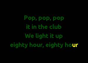 POP. pep. pep
it in the club

We light it up
eighty hour, eighty hour