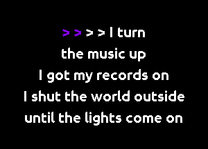 a- z- a- z- I turn
the music up

I got my records on
I shut the world outside
until the lights come on