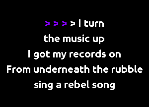 a- z- a- z- I turn
the music up

I got my records on
From underneath the rubble
sing a rebel song