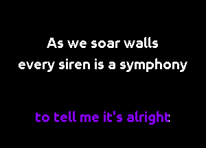 As we soar walls
every siren is a symphony

to tell me it's alright