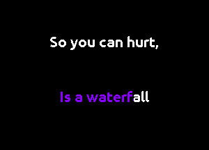 So you can hurt,

Is a waterfall