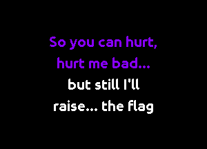 So you can hurt,
hurt me bad...

but still I'll
raise... the Flag